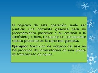 El objetivo de esta operación suele ser
purificar una corriente gaseosa para su
procesamiento posterior o su emisión a la
atmósfera, o bien, recuperar un componente
valioso presente en la corriente gaseosa.
Ejemplo: Absorción de oxigeno del aire en
los procesos de fermentación en una planta
de tratamiento de aguas
 