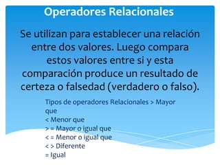Operadores Relacionales
Se utilizan para establecer una relación
  entre dos valores. Luego compara
      estos valores entre si y esta
comparación produce un resultado de
certeza o falsedad (verdadero o falso).
     Tipos de operadores Relacionales > Mayor
     que
     < Menor que
     > = Mayor o igual que
     < = Menor o igual que
     < > Diferente
     = Igual
 