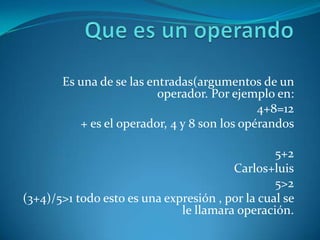Es una de se las entradas(argumentos de un
                          operador. Por ejemplo en:
                                             4+8=12
          + es el operador, 4 y 8 son los opérandos

                                                 5+2
                                        Carlos+luis
                                                 5>2
(3+4)/5>1 todo esto es una expresión , por la cual se
                              le llamara operación.
 