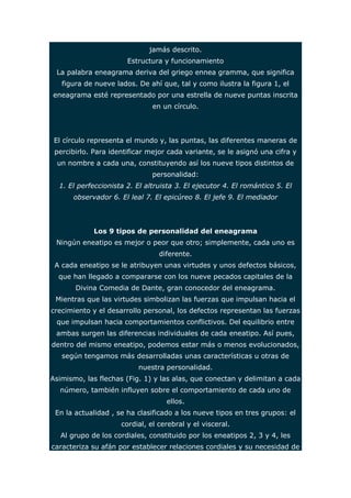 jamás descrito. 
Estructura y funcionamiento 
La palabra eneagrama deriva del griego ennea gramma, que significa 
figura de nueve lados. De ahí que, tal y como ilustra la figura 1, el 
eneagrama esté representado por una estrella de nueve puntas inscrita 
en un círculo. 
El círculo representa el mundo y, las puntas, las diferentes maneras de 
percibirlo. Para identificar mejor cada variante, se le asignó una cifra y 
un nombre a cada una, constituyendo así los nueve tipos distintos de 
personalidad: 
1. El perfeccionista 2. El altruista 3. El ejecutor 4. El romántico 5. El 
observador 6. El leal 7. El epicúreo 8. El jefe 9. El mediador 
Los 9 tipos de personalidad del eneagrama 
Ningún eneatipo es mejor o peor que otro; simplemente, cada uno es 
diferente. 
A cada eneatipo se le atribuyen unas virtudes y unos defectos básicos, 
que han llegado a compararse con los nueve pecados capitales de la 
Divina Comedia de Dante, gran conocedor del eneagrama. 
Mientras que las virtudes simbolizan las fuerzas que impulsan hacia el 
crecimiento y el desarrollo personal, los defectos representan las fuerzas 
que impulsan hacia comportamientos conflictivos. Del equilibrio entre 
ambas surgen las diferencias individuales de cada eneatipo. Así pues, 
dentro del mismo eneatipo, podemos estar más o menos evolucionados, 
según tengamos más desarrolladas unas características u otras de 
nuestra personalidad. 
Asimismo, las flechas (Fig. 1) y las alas, que conectan y delimitan a cada 
número, también influyen sobre el comportamiento de cada uno de 
ellos. 
En la actualidad , se ha clasificado a los nueve tipos en tres grupos: el 
cordial, el cerebral y el visceral. 
Al grupo de los cordiales, constituido por los eneatipos 2, 3 y 4, les 
caracteriza su afán por establecer relaciones cordiales y su necesidad de 
 