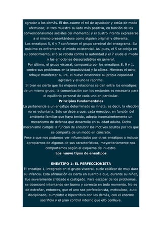 agradar a los demás. El dos asume el rol de ayudador y actúa de modo 
afectuoso; el tres muestra su lado más positivo, en función de los 
convencionalismos sociales del momento; y el cuatro intenta expresarse 
a sí mismo presentándose como alguien original y diferente. 
Los eneatipos 5, 6 y 7 conforman el grupo cerebral del eneagrama. Su 
máxima es enfrentarse al miedo existencial. Así pues, el 5 se cobija en 
su conocimiento, el 6 se rebela contra la autoridad y el 7 elude el miedo 
y las emociones desagradables en general. 
Por último, el grupo visceral, compuesto por los eneatipos 8, 9 y 1, 
centra sus problemas en la impulsividad y la cólera. Mientras el ocho 
rehuye manifestar su ira, el nueve desconoce su propia capacidad 
agresiva y el uno la reprime. 
Si bien es cierto que las mejores relaciones se dan entre los eneatipos 
de un mismo grupo, la comunicación con los restantes es necesaria para 
el equilibrio personal de cada uno en particular. 
Principios fundamentales 
La pertenencia a un eneatipo determinado es innata, es decir, la elección 
no es voluntaria. Esto se debe a que, cada eneatipo, en función del 
ambiente familiar que haya tenido, adopta inconscientemente un 
mecanismo de defensa que desarrolla en su edad adulta. Dicho 
mecanismo cumple la función de encubrir los motivos ocultos por los que 
se comporta de un modo en concreto. 
Pese a que nos podamos ver influenciados por otros eneatipos o incluso 
apropiarnos de algunas de sus características, mayoritariamente nos 
comportamos según el esquema del nuestro. 
Los nueve tipos de eneatipos 
ENEATIPO 1: EL PERFECCIONISTA 
El eneatipo 1, integrado en el grupo visceral, suele calificar de muy dura 
su infancia. Esta afirmación es cierta en cuanto a que, durante su niñez, 
fue severamente criticado o castigado. Para escapar de los problemas, 
se obsesionó intentando ser bueno y correcto en todo momento. No es 
de extrañar, entonces, que el uno sea perfeccionista, meticuloso, auto 
disciplinado, cumplidor e hipercrítico con los demás, con el enorme 
sacrificio y el gran control interno que ello conlleva. 
 