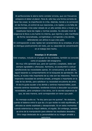 Al perfeccionista le aterra tanto cometer errores, que con frecuencia 
antepone el deber al placer. Para él, sólo hay una forma correcta de 
hacer las cosas: la imperfección le irrita. Además, tiende a la corrección 
en las formas, al control de sus reacciones, a la rigidez y a la falta de 
espontaneidad. Cree estar dotado de un alto sentido ético y moral y es 
respetuoso hacia las reglas y normas sociales. Su elevado nivel de 
exigencia le lleva a una fuerte ira interna, que reprime y sólo manifiesta 
de forma racionalizada, corrigiéndose y corrigiendo a los demás, 
defendiendo con ahínco lo que cree justo. 
En contraposición a esta rigidez tan característica de su eneatipo, el uno 
se distingue positivamente del resto, por su capacidad de concentración 
en el trabajo bien hecho. 
Eneatipo 2: El atruista 
Este eneatipo, incluido en el grupo de los cordiales, también es conocido 
como el ayudador del eneagrama. 
De muy niño aprendió que, para ser querido y aceptado, debía ser 
siempre agradable y afectuoso. Asimismo, se acostumbró a actuar 
satisfaciendo las necesidades ajenas. En consecuencia, ya de adulto, 
siguió basando su comportamiento en la búsqueda de aprobación. De 
hecho, el núcleo más importante de su vida son las relaciones. Tiene la 
imperante necesidad de sentirse amado, protegido e importante en la 
vida de los demás, para satisfacer su necesidad encubierta de amor. 
Al dos le gusta ayudar a los demás y sentirse imprescindible, pues 
necesita sentirse necesitado, tendiendo incluso a descuidar sus propias 
necesidades, para complacer a los otros, con la secreta esperanza de 
que, de esta manera, será correspondido sin tener que pedir. 
Su mensaje oculto es: "te doy para que me quieras". No obstante, 
cuando el balance entre lo que da y lo que recibe no está equilibrado, el 
altruista se siente explotado y decepcionado. Es en estos momentos 
cuando exterioriza su mayor defecto, el orgullo. Sin embargo, también 
se sirve de la manipulación para obtener los resultados deseados. 
Otro rasgo destacado de su personalidad es su imagen amable y 
seductora. 
 