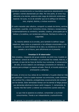 reproduce constantemente su traumática experiencia abandonando a sus 
parejas o siendo abandonado por ellas. Por otra parte, al verse muy 
diferente a los demás, potencia este rasgo de distinción sintiéndose 
especial. Así pues, no es de extrañar que se le califique de bohemio, 
raro, original, distinto, e incluso excéntrico. 
El cuatro necesita calor afectivo, compartir su estado de ánimo, sentirse 
escuchado y querido, vivir momentos únicos, intensos y excepcionales. 
Fundamentalmente es romántico, sensible, creativo, preocupado por la 
belleza y la estética, con tendencias artísticas. Rechaza la rutina y la 
vulgaridad. 
Su máximo defecto es la envidia, pero también le definen rasgos 
negativos, tales como su propensión a los altibajos emocionales y a la 
depresión, su visión fatalista de la vida y su tendencia a vivir en el 
pasado o en el futuro, pero difícilmente en el presente. 
Eneatipo 5: El observador 
Este eneatipo, integrante del grupo cerebral, se sintió muy invadido en 
su infancia: careció de intimidad y su privacidad fue violada. Este es, a 
menudo, el caso de los hijos de familia muy numerosa. A consecuencia 
de esto, el cinco elaboró una estrategia consistente en retirarse y 
aislarse para proteger su espacio privado. Para él, el mundo exterior es 
amenazante y peligroso. 
Así pues, el cinco es muy celoso de su intimidad y le gusta observar más 
que participar. Como le cuesta expresar sus emociones, suele mantener 
una actitud fría y distante, protegiéndose excesivamente del contacto 
con los demás. Estar demasiado tiempo con los demás le fatiga porque 
sus demandas afectivas le hacen sentir inseguro. Y, ciertamente, le 
resulta más fácil sentir y ordenar sus emociones cuando está solo. 
Lo que más le apasiona es analizar, comprender y acumular 
conocimientos. Tiende a ser independiente y autosuficiente. 
En general, le convendría aprender a tolerar sus sentimientos, sin 
 