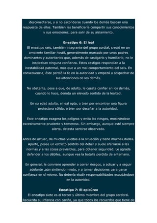 desconectarse, y a no esconderse cuando los demás buscan una 
respuesta de ellos. También les beneficiaría compartir sus conocimientos 
y sus emociones, para salir de su aislamiento. 
Eneatipo 6: El leal 
El eneatipo seis, también integrante del grupo cordial, creció en un 
ambiente familiar hostil, generalmente marcado por unos padres 
dominantes y autoritarios que, además de castigarlo y humillarlo, no le 
inspiraban ninguna confianza. Estos castigos respondían a la 
inestabilidad paternal, más que a un mal comportamiento del seis. En 
consecuencia, éste perdió la fe en la autoridad y empezó a sospechar de 
las intenciones de los demás. 
No obstante, pese a que, de adulto, le cuesta confiar en los demás, 
cuando lo hace, denota un elevado sentido de la lealtad. 
En su edad adulta, el leal opta, o bien por encontrar una figura 
protectora sólida, o bien por desafiar a la autoridad. 
Este eneatipo exagera los peligros y evita los riesgos, mostrándose 
excesivamente prudente y temeroso. Sin embargo, aunque esté siempre 
alerta, detesta sentirse observado. 
Antes de actuar, da muchas vueltas a la situación y tiene muchas dudas. 
Aparte, posee un estricto sentido del deber y suele aferrarse a las 
normas y a las cosas previsibles, para obtener seguridad. Le agrada 
defender a los débiles, aunque vea la batalla perdida de antemano. 
En general, le conviene aprender a correr riesgos, a actuar y a seguir 
adelante ,aún sintiendo miedo, y a tomar decisiones para ganar 
confianza en sí mismo. No debería eludir responsabilidades escudándose 
en la autoridad. 
Eneatipo 7: El epicúreo 
El eneatipo siete es el tercer y último miembro del grupo cerebral. 
Recuerda su infancia con cariño, ya que todos los recuerdos que tiene de 
 