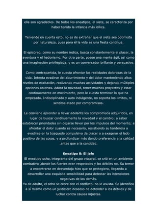 ella son agradables. De todos los eneatipos, el siete, se caracteriza por 
haber tenido la infancia más idílica. 
Teniendo en cuenta esto, no es de extrañar que el siete sea optimista 
por naturaleza, pues para él la vida es una fiesta continua. 
El epicúreo, como su nombre indica, busca constantemente el placer, la 
aventura y el hedonismo. Por otra parte, posee una mente ágil, así como 
una imaginación privilegiada, y es un conversador brillante y persuasivo. 
Como contrapartida, le cuesta afrontar las realidades dolorosas de la 
vida. Intenta evadirse del aburrimiento y del dolor manteniendo altos 
niveles de excitación, realizando muchas actividades y dejando múltiples 
opciones abiertas. Adora la novedad, tener muchos proyectos y estar 
continuamente en movimiento, pero le cuesta terminar lo que ha 
empezado. Indisciplinado y auto indulgente, no soporta los límites, ni 
sentirse atado por compromisos. 
Le conviene aprender a llevar adelante los compromisos adquiridos, en 
lugar de buscar continuamente la novedad y el cambio; a saber 
establecer prioridades sin dejarse llevar por los impulsos del momento; a 
afrontar el dolor cuando es necesario, resistiendo su tendencia a 
evadirse en la búsqueda compulsiva de placer o a exagerar el lado 
positivo de las cosas, y a profundizar más dando preferencia a la calidad 
,antes que a la cantidad. 
Eneatipo 8: El jefe 
El eneatipo ocho, integrante del grupo visceral, se crió en un ambiente 
combativo ,donde los fuertes eran respetados y los débiles no. Su temor 
a encontrarse en desventaja hizo que se protegiera, llegando a 
desarrollar una exquisita sensibilidad para detectar las intenciones 
negativas de los demás. 
Ya de adulto, el ocho se crece con el conflicto, no le asusta. Se identifica 
a sí mismo como un justiciero deseoso de defender a los débiles y de 
luchar contra causas injustas. 
 