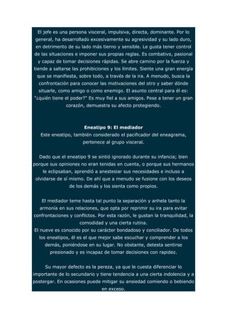 El jefe es una persona visceral, impulsiva, directa, dominante. Por lo 
general, ha desarrollado excesivamente su agresividad y su lado duro, 
en detrimento de su lado más tierno y sensible. Le gusta tener control 
de las situaciones e imponer sus propias reglas. Es combativo, pasional 
y capaz de tomar decisiones rápidas. Se abre camino por la fuerza y 
tiende a saltarse las prohibiciones y los límites. Siente una gran energía 
que se manifiesta, sobre todo, a través de la ira. A menudo, busca la 
confrontación para conocer las motivaciones del otro y saber dónde 
situarle, como amigo o como enemigo. El asunto central para él es: 
"¿quién tiene el poder?" Es muy fiel a sus amigos. Pese a tener un gran 
corazón, demuestra su afecto protegiendo. 
Eneatipo 9: El mediador 
Este eneatipo, también considerado el pacificador del eneagrama, 
pertenece al grupo visceral. 
Dado que el eneatipo 9 se sintió ignorado durante su infancia; bien 
porque sus opiniones no eran tenidas en cuenta, o porque sus hermanos 
le eclipsaban, aprendió a anestesiar sus necesidades e incluso a 
olvidarse de sí mismo. De ahí que a menudo se fusione con los deseos 
de los demás y los sienta como propios. 
El mediador teme hasta tal punto la separación y anhela tanto la 
armonía en sus relaciones, que opta por reprimir su ira para evitar 
confrontaciones y conflictos. Por esta razón, le gustan la tranquilidad, la 
comodidad y una cierta rutina. 
El nueve es conocido por su carácter bondadoso y conciliador. De todos 
los eneatipos, él es el que mejor sabe escuchar y comprender a los 
demás, poniéndose en su lugar. No obstante, detesta sentirse 
presionado y es incapaz de tomar decisiones con rapidez. 
Su mayor defecto es la pereza, ya que le cuesta diferenciar lo 
importante de lo secundario y tiene tendencia a una cierta indolencia y a 
postergar. En ocasiones puede mitigar su ansiedad comiendo o bebiendo 
en exceso. 
 