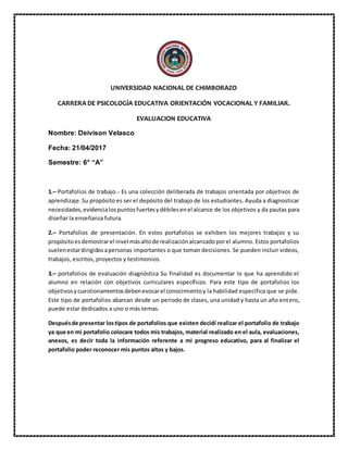 UNIVERSIDAD NACIONAL DE CHIMBORAZO
CARRERA DE PSICOLOGÍA EDUCATIVA ORIENTACIÓN VOCACIONAL Y FAMILIAR.
EVALUACION EDUCATIVA
Nombre: Deivison Velasco
Fecha: 21/04/2017
Semestre: 6° “A”
1.– Portafolios de trabajo.- Es una colección deliberada de trabajos orientada por objetivos de
aprendizaje.Su propósito es ser el depósito del trabajo de los estudiantes. Ayuda a diagnosticar
necesidades,evidencialospuntosfuertesydébilesenel alcance de los objetivos y da pautas para
diseñar la enseñanza futura.
2.– Portafolios de presentación. En estos portafolios se exhiben los mejores trabajos y su
propósitoesdemostrarel nivel másaltode realizaciónalcanzadoporel alumno. Estos portafolios
suelenestardirigidosapersonas importantes o que toman decisiones. Se pueden incluir videos,
trabajos, escritos, proyectos y testimonios.
3.– portafolios de evaluación diagnóstica Su finalidad es documentar lo que ha aprendido el
alumno en relación con objetivos curriculares específicos. Para este tipo de portafolios los
objetivosycuestionamientosdebenevocarel conocimientoy la habilidad especifica que se pide.
Este tipo de portafolios abarcan desde un periodo de clases, una unidad y hasta un año entero,
puede estar dedicados a uno o más temas.
Despuésde presentar lostipos de portafolios que existen decidí realizar el portafolio de trabajo
ya que en mi portafolio colocare todos mis trabajos, material realizado en el aula, evaluaciones,
anexos, es decir toda la información referente a mi progreso educativo, para al finalizar el
portafolio poder reconocer mis puntos altos y bajos.
 