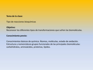 Tema de la clase:

Tipo de reacciones bioquímicas

Objetivo:
Reconocer los diferentes tipos de transformaciones que sufren las biomoléculas.

Conocimiento previo:

Conocimientos básicos de química: Átomos, moléculas, estado de oxidación.
Estructura y nomenclatura grupos funcionales de las principales biomoléculas:
carbohidratos, aminoácidos, proteínas, lípidos.
 