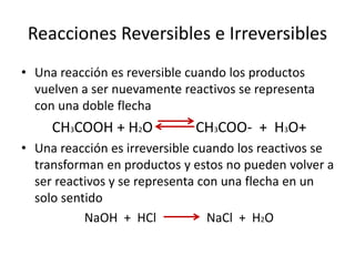 Reacciones Reversibles e Irreversibles 
• Una reacción es reversible cuando los productos 
vuelven a ser nuevamente reactivos se representa 
con una doble flecha 
CH3COOH + H2O CH3COO- + H3O+ 
• Una reacción es irreversible cuando los reactivos se 
transforman en productos y estos no pueden volver a 
ser reactivos y se representa con una flecha en un 
solo sentido 
NaOH + HCl NaCl + H2O 
 