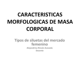 CARACTERISTICAS
MORFOLOGICAS DE MASA
CORPORAL
Tipos de siluetas del mercado
femenino
Alejandrina Rincón Acevedo
Docente
 