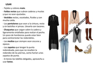 USAR
- Tejidos y colores mate.
- Faldas rectas que cubran caderas y muslos
y que no sean ajustadas.
- Vestidos rectos, escotados, fluidos y con
mucha caída.
- Los pantalones que sean a la cintura, recto
y sin bolsillos ni pinzas. Llevarlo con tacones.
- Chaquetas que caigan sobre la cadera y
ligeramente entalladas para realzar el pecho.
Un poco de hombreras puede estar bien
para contrarrestar las redondeles.
- Las medias que siempre sean oscuras y
opacas.
- Los zapatos que tengan la punta
redondeada, para que no resalten la
redondez de las piernas, como harían unos
zapatos de punta.
- Si tienes los tobillos delgados, aprovecha a
usar botas.
 