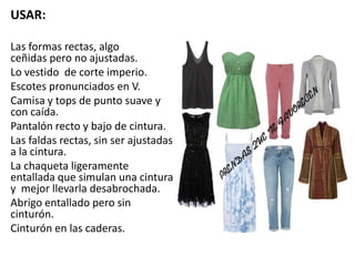 USAR:
Las formas rectas, algo
ceñidas pero no ajustadas.
Lo vestido de corte imperio.
Escotes pronunciados en V.
Camisa y tops de punto suave y
con caída.
Pantalón recto y bajo de cintura.
Las faldas rectas, sin ser ajustadas
a la cintura.
La chaqueta ligeramente
entallada que simulan una cintura
y mejor llevarla desabrochada.
Abrigo entallado pero sin
cinturón.
Cinturón en las caderas.
 
