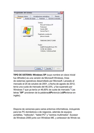 TIPO DE SISTEMA: Windows XP (cuyo nombre en clave inicial
fue Whistler) es una versión de Microsoft Windows, línea
de sistemas operativos desarrollado por Microsoft. Lanzado al
mercado el 25 de octubre de 2001, a fecha de agosto de 2012,
tenía una cuota de mercado del 46,33%, y fue superado por
Windows 7 que ya tenía un 46,60% de cuota de mercado.4 Las
letras "XP" provienen de la palabraeXPeriencia (eXPerience en
inglés).




Dispone de versiones para varios entornos informáticos, incluyendo
para los PC domésticos o de negocios, además de equipos
portátiles, "netbooks", "tablet PC" y "centros multimedia". Sucesor
de Windows 2000 junto con Windows ME, y antecesor de Windo ws
 