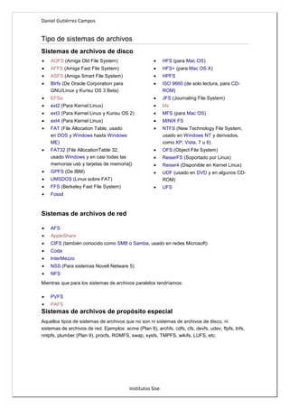 Daniel Gutiérrez Campos
Institutos Sise
Tipo de sistemas de archivos
Sistemas de archivos de disco
AOFS (Amiga Old File System)
AFFS (Amiga Fast File System)
ASFS (Amiga Smart File System)
Btrfs (De Oracle Corporation para
GNU/Linux y Kurisu OS 3 Beta)
EFSa
ext2 (Para Kernel Linux)
ext3 (Para Kernel Linux y Kurisu OS 2)
ext4 (Para Kernel Linux)
FAT (File Allocation Table, usado
en DOS y Windows hasta Windows
ME)
FAT32 (File AllocationTable 32,
usado Windows y en casi todas las
memorias usb y tarjetas de memoria])
GPFS (De IBM)
UMSDOS (Linux sobre FAT)
FFS (Berkeley Fast File System)
Fossil
HFS (para Mac OS)
HFS+ (para Mac OS X)
HPFS
ISO 9660 (de solo lectura, para CD-
ROM)
JFS (Journaling File System)
kfs
MFS (para Mac OS)
MINIX FS
NTFS (New Technology File System,
usado en Windows NT y derivados,
como XP, Vista, 7 u 8)
OFS (Object File System)
ReiserFS (Soportado por Linux)
Reiser4 (Disponible en Kernel Linux)
UDF (usado en DVD y en algunos CD-
ROM)
UFS
Sistemas de archivos de red
AFS
AppleShare
CIFS (también conocido como SMB o Samba, usado en redes Microsoft)
Coda
InterMezzo
NSS (Para sistemas Novell Netware 5)
NFS
Mientras que para los sistemas de archivos paralelos tendríamos:
PVFS
PAFS
Sistemas de archivos de propósito especial
Aquellos tipos de sistemas de archivos que no son ni sistemas de archivos de disco, ni
sistemas de archivos de red. Ejemplos: acme (Plan 9), archfs, cdfs, cfs, devfs, udev, ftpfs, lnfs,
nntpfs, plumber (Plan 9), procfs, ROMFS, swap, sysfs, TMPFS, wikifs, LUFS, etc.
 