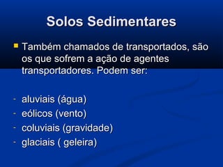 Solos SedimentaresSolos Sedimentares
 Também chamados de transportados, sãoTambém chamados de transportados, são
os que sofrem a ação de agentesos que sofrem a ação de agentes
transportadores. Podem ser:transportadores. Podem ser:
- aluviais (água)aluviais (água)
- eólicos (vento)eólicos (vento)
- coluviais (gravidade)coluviais (gravidade)
- glaciais ( geleira)glaciais ( geleira)
 