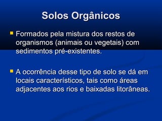 Solos OrgânicosSolos Orgânicos
 Formados pela mistura dos restos deFormados pela mistura dos restos de
organismos (animais ou vegetais) comorganismos (animais ou vegetais) com
sedimentos pré-existentes.sedimentos pré-existentes.
 A ocorrência desse tipo de solo se dá emA ocorrência desse tipo de solo se dá em
locais característicos, tais como áreaslocais característicos, tais como áreas
adjacentes aos rios e baixadas litorâneas.adjacentes aos rios e baixadas litorâneas.
 