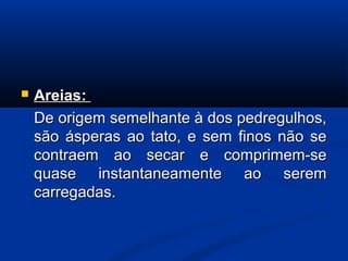  Areias:Areias:
De origem semelhante à dos pedregulhos,De origem semelhante à dos pedregulhos,
são ásperas ao tato, e sem finos não sesão ásperas ao tato, e sem finos não se
contraem ao secar e comprimem-secontraem ao secar e comprimem-se
quase instantaneamente ao seremquase instantaneamente ao serem
carregadas.carregadas.
 