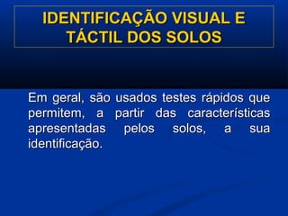 IDENTIFICAÇÃO VISUAL EIDENTIFICAÇÃO VISUAL E
TÁCTIL DOS SOLOSTÁCTIL DOS SOLOS
Em geral, são usados testes rápidos queEm geral, são usados testes rápidos que
permitem, a partir das característicaspermitem, a partir das características
apresentadas pelos solos, a suaapresentadas pelos solos, a sua
identificação.identificação.
 