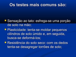 Os testes mais comuns são:Os testes mais comuns são:
 Sensação ao tato: esfrega-se uma porçãoSensação ao tato: esfrega-se uma porção
de solo na mão;de solo na mão;
 Plasticidade: tenta-se moldar pequenosPlasticidade: tenta-se moldar pequenos
cilíndros de solo úmido e, em seguida,cilíndros de solo úmido e, em seguida,
busca-se deformá-los;busca-se deformá-los;
 Resistência do solo seco: com os dedosResistência do solo seco: com os dedos
tenta-se desagregar torrões de solo;tenta-se desagregar torrões de solo;
 