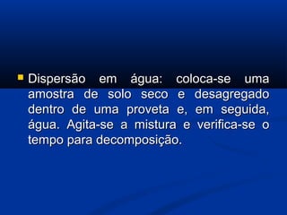  Dispersão em água: coloca-se umaDispersão em água: coloca-se uma
amostra de solo seco e desagregadoamostra de solo seco e desagregado
dentro de uma proveta e, em seguida,dentro de uma proveta e, em seguida,
água. Agita-se a mistura e verifica-se oágua. Agita-se a mistura e verifica-se o
tempo para decomposição.tempo para decomposição.
 