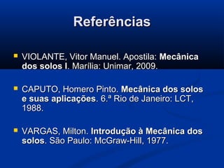 ReferênciasReferências
 VIOLANTE, Vitor Manuel. Apostila:VIOLANTE, Vitor Manuel. Apostila: MecânicaMecânica
dos solos Idos solos I. Marília: Unimar, 2009.. Marília: Unimar, 2009.
 CAPUTO, Homero Pinto.CAPUTO, Homero Pinto. Mecânica dos solosMecânica dos solos
e suas aplicaçõese suas aplicações. 6.. 6.ª Rio de Janeiro: LCT,ª Rio de Janeiro: LCT,
1988.1988.
 VARGAS, Milton.VARGAS, Milton. Introdução à Mecânica dosIntrodução à Mecânica dos
solossolos. São Paulo: McGraw-Hill, 1977.. São Paulo: McGraw-Hill, 1977.
 