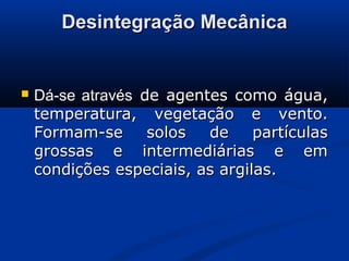 Desintegração MecânicaDesintegração Mecânica
 Dá-se atravésDá-se através de agentes como água,de agentes como água,
temperatura, vegetação e vento.temperatura, vegetação e vento.
Formam-se solos de partículasFormam-se solos de partículas
grossas e intermediárias e emgrossas e intermediárias e em
condições especiais, as argilas.condições especiais, as argilas.
 