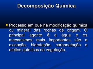 Decomposição QuímicaDecomposição Química
 Processo em que há modificação químicaProcesso em que há modificação química
ou mineral das rochas de origem. Oou mineral das rochas de origem. O
principal agente é a água e osprincipal agente é a água e os
mecanismos mais importantes são amecanismos mais importantes são a
oxidação, hidratação, carbonatação eoxidação, hidratação, carbonatação e
efeitos químicos da vegetação.efeitos químicos da vegetação.
 