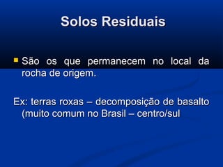 Solos ResiduaisSolos Residuais
 São os que permanecem no local daSão os que permanecem no local da
rocha de origem.rocha de origem.
Ex: terras roxas – decomposição de basaltoEx: terras roxas – decomposição de basalto
(muito comum no Brasil – centro/sul(muito comum no Brasil – centro/sul
 