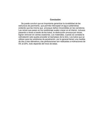 Conclusión
Se puede concluir que es Importante garantizar la durabilidad de las
estructura de pavimento, que permite interceptar el agua subterránea
evitando que las misma que provoque daños irreversibles en las carreteras.
Las raíces que pasan en los subdrenaje suelen crecer en el interior, inclusos
pasando a veces a través de los tubos, la obstrucción provoca por raíces,
logran remover en ciertas ocasiones. Los materiales, cuando se constata la
colmatación solo queda proceder al reemplazo de la obra. Los tubos que se
utilizan para los subdrenes de penetración, por lo general tienen una medida
de dos o tres diámetros y las perforaciones son realizadas a inclinaciones de
5% al 20%, todo depende del inicio de éstas.
 