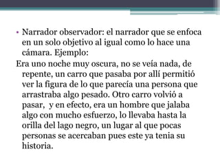 • Narrador observador: el narrador que se enfoca
en un solo objetivo al igual como lo hace una
cámara. Ejemplo:
Era uno noche muy oscura, no se veía nada, de
repente, un carro que pasaba por allí permitió
ver la figura de lo que parecía una persona que
arrastraba algo pesado. Otro carro volvió a
pasar, y en efecto, era un hombre que jalaba
algo con mucho esfuerzo, lo llevaba hasta la
orilla del lago negro, un lugar al que pocas
personas se acercaban pues este ya tenia su
historia.
 