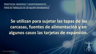 © J.D.CABRERA
PRACTICAS: MONTAJE Y MANTENIMIENTO
TIPOS DE TORNILLOS DE UN EQUIPO INFORMÁTICO
Se utilizan para sujetar las tapas de las
carcasas, fuentes de alimentación y en
algunos casos las tarjetas de expansión.
 