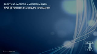 © J.D.CABRERA
PRACTICAS: MONTAJE Y MANTENIMIENTO
TIPOS DE TORNILLOS DE UN EQUIPO INFORMÁTICO
 