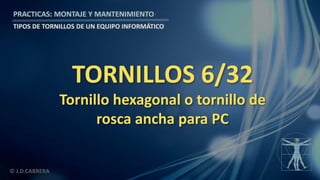 © J.D.CABRERA
PRACTICAS: MONTAJE Y MANTENIMIENTO
TIPOS DE TORNILLOS DE UN EQUIPO INFORMÁTICO
TORNILLOS 6/32
Tornillo hexagonal o tornillo de
rosca ancha para PC
 