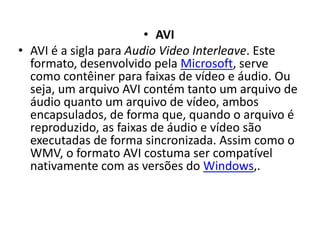 • AVI 
• AVI é a sigla para Audio Video Interleave. Este 
formato, desenvolvido pela Microsoft, serve 
como contêiner para faixas de vídeo e áudio. Ou 
seja, um arquivo AVI contém tanto um arquivo de 
áudio quanto um arquivo de vídeo, ambos 
encapsulados, de forma que, quando o arquivo é 
reproduzido, as faixas de áudio e vídeo são 
executadas de forma sincronizada. Assim como o 
WMV, o formato AVI costuma ser compatível 
nativamente com as versões do Windows,. 
 