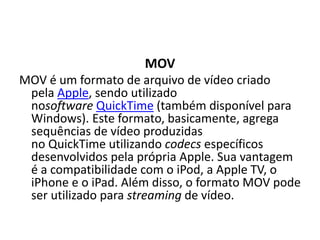 MOV 
MOV é um formato de arquivo de vídeo criado 
pela Apple, sendo utilizado 
nosoftware QuickTime (também disponível para 
Windows). Este formato, basicamente, agrega 
sequências de vídeo produzidas 
no QuickTime utilizando codecs específicos 
desenvolvidos pela própria Apple. Sua vantagem 
é a compatibilidade com o iPod, a Apple TV, o 
iPhone e o iPad. Além disso, o formato MOV pode 
ser utilizado para streaming de vídeo. 
 