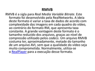 RMVB 
RMVB é a sigla para Real Media Variable Bitrate. Este 
formato foi desenvolvido pela RealNetworks. A ideia 
deste formato é variar a taxa de dados de acordo com 
complexidade das imagens em cada quadro do vídeo, 
ao contrário do formato RM, que apresenta taxa 
constante. A grande vantagem deste formato é o 
tamanho reduzido dos arquivos, graças ao nível de 
compressão utilizado pelos codecs. Um arquivo RMVB 
costuma ter, aproximadamente, metade do tamanho 
de um arquivo AVI, sem que a qualidade do vídeo seja 
muito comprometida. Normalmente, utiliza-se 
o RealPlayer para a execução desse formato. 
 