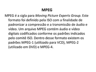 MPEG 
MPEG é a sigla para Moving Picture Experts Group. Este 
formato foi definido pela ISO com a finalidade de 
padronizar a compressão e a transmissão de áudio e 
vídeo. Um arquivo MPEG contém áudio e vídeo 
digitais codificados conforme os padrões indicados 
pelo comitê ISO. Dentro desse formato existem os 
padrões MPEG-1 (utilizado para VCD), MPEG-2 
(utilizado em DVD) e MPEG-4. 
 