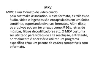 MKV 
MKV: é um formato de vídeo criado 
pela Matroska Association. Neste formato, as trilhas de 
áudio, vídeo e legendas são encapsuladas em um único 
contêiner, suportando diversos formatos. Além disso, 
os arquivos podem ter anexos como JPEGs, letras de 
músicas, filtros decodificadores etc. O MKV costuma 
ser utilizado para vídeos de alta resolução, entretanto, 
normalmente é necessário utilizar um programa 
específico e/ou um pacote de codecs compatíveis com 
o formato. 
