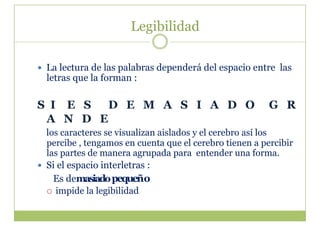 Legibilidad

  La lectura de las palabras dependerá del espacio entre las
  letras que la forman :

S I E S  D E M A S I A D O                               G R
 A N D E
   los caracteres se visualizan aislados y el cerebro así los
   percibe , tengamos en cuenta que el cerebro tienen a percibir
   las partes de manera agrupada para entender una forma.
  Si el espacio interletras :
     Es demasiado pequeño
     impide la legibilidad
 
