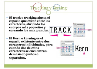 Tra c king y Kerning

  El track o tracking ajusta el
  espacio que existe entre los
  caracteres, abriendo los
  cuerpos más pequeños y
  cerrando los mas grandes.

  El Kern o kerning es el
  espacio existente entre dos
  caracteres individuales, para
  cuando dos de estos
  caracteres se encuentran
  demasiado juntos o
  separados.
 