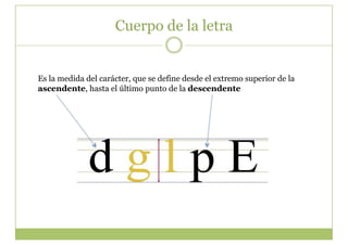 Cuerpo de la letra


Es la medida del carácter, que se define desde el extremo superior de la
ascendente, hasta el último punto de la descendente
 