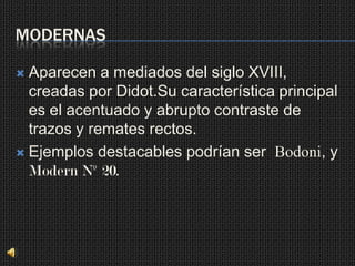 MODERNAS

 Aparecen a mediados del siglo XVIII,
  creadas por Didot.Su característica principal
  es el acentuado y abrupto contraste de
  trazos y remates rectos.
 Ejemplos destacables podrían ser Bodoni, y
  Modern Nº 20.
 