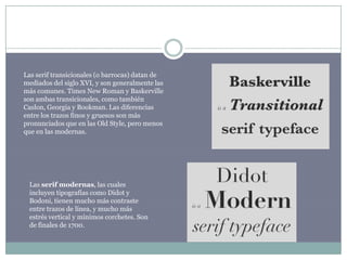Las serif transicionales (o barrocas) datan de
mediados del siglo XVI, y son generalmente las
más comunes. Times New Roman y Baskerville
son ambas transicionales, como también
Caslon, Georgia y Bookman. Las diferencias
entre los trazos finos y gruesos son más
pronunciados que en las Old Style, pero menos
que en las modernas.




 Las serif modernas, las cuales
 incluyen tipografías como Didot y
 Bodoni, tienen mucho más contraste
 entre trazos de línea, y mucho más
 estrés vertical y mínimos corchetes. Son
 de finales de 1700.
 