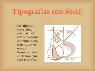 Tipografías con Serif:
         
 Los tipos de
  caracteres,
  pueden incluir
  adornos en sus
  extremos o no,
  estos adornos
  en sus
  terminaciones,
  se denominan
  serif o serifas.
 