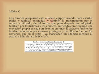 1000 a. C.


                              
Los fenicios adoptaron este alfabeto egipcio usando para escribir
pieles y tablillas enceradas, y también lo transmitieron por el
mundo civilizado, de tal forma que poco después fue adoptado
también por los hebreos y los arameos, sufriendo con el tiempo una
evolución propia en cada un de estas culturas. El alfabeto fenicio fue
también adoptado por etruscos y griegos, y de ellos lo fue por los
romanos, que en el siglo I ya manejaban un alfabeto idéntico al
actual, a falta de la J, la W y la V.
 