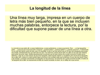 La longitud de la línea Una línea muy larga, impresa en un cuerpo de letra más bien pequeño, en la que se incluyen muchas palabras, entorpece la lectura, por la dificultad que supone pasar de una línea a otra.  Lo concreto es que están allí, a veces hablándonos, a veces gritándonos, a veces susurrando. Pero…, y si las tipografías gritan… ¿como es que nunca escuché a ninguna?, ¿quienes gritan?, ¿quienes hablan? y ¿quienes susurran?. Y ciertamente no es cosa fácil darse cuenta de esto, pero no imposible; lo que si hay que admitir que en el caso de la tipografía para poder escucharla, extrañamente hay que abrir bien los ojos. Fue entonces cuando decidí salir a la calle con los ojos bien abiertos para poder escuchar mejor; estaba absolutamente convencido que de esta manera iba a poder encontrar el estilo que la definiera. Luego de un buen tiempo de escuchar tipografía, había logrado obtener un excelente oído visual para la tipografía de la calle; pero, todavía no había podido lograr encontrar el tan ansiado estilo que la definiera. Es por eso que decidí volver a las fuentes y comparé nuevamente a la tipografía con las personas, fue entonces ahí cuando encontré el estilo, el estilo de “la tipografía de la calle” es exactamente el estilo de nuestra sociedad, es decir, es un reflejo de lo que somos.  