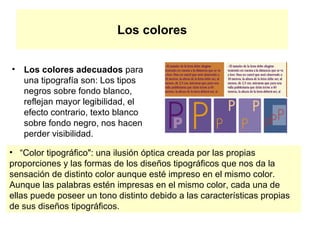 Los colores Los colores adecuados  para una tipografía son: Los tipos negros sobre fondo blanco, reflejan mayor legibilidad, el efecto contrario, texto blanco sobre fondo negro, nos hacen perder visibilidad.  “ Color tipográfico": una ilusión óptica creada por las propias  proporciones y las formas de los diseños tipográficos que nos da la  sensación de distinto color aunque esté impreso en el mismo color. Aunque las palabras estén impresas en el mismo color, cada una de ellas puede poseer un tono distinto debido a las características propias de sus diseños tipográficos.  