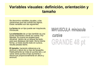Variables visuales: definición, orientación y tamaño Se denomina variables visuales, a las variaciones que han sufrido los signos. Estas variables son las siguientes: La forma  de un tipo puede ser mayúscula, minúscula. La orientación  de un tipo también es una punto importante a tener en cuenta. Por ejemplo, la cursiva se emplea para remarcar  dentro de un bloque de texto, para que destaque del resto. De la misma forma, un texto escrito todo en cursiva, resulta pesado leerlo. El tamaño , haciendo referencia a la anchura y altura de un tipo de tipografía. Habitualmente se mide en puntos (pt), y al variar estos puntos el tipo aumenta o disminuye proporcionalmente en altura y anchura. 