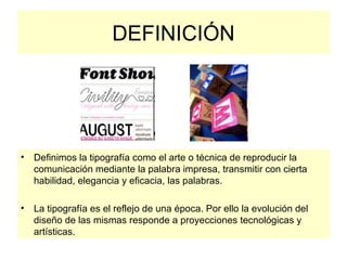 DEFINICIÓN Definimos la tipografía como el arte o técnica de reproducir la comunicación mediante la palabra impresa, transmitir con cierta habilidad, elegancia y eficacia, las palabras.  La tipografía es el reflejo de una época. Por ello la evolución del diseño de las mismas responde a proyecciones tecnológicas y artísticas.  