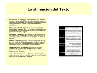La alineación del Texto La alineación del texto es un paso importante para mantener también una buena legibilidad. Las opciones de alineación en un diseño de una página tradicional son: Alinear a la izquierda, alinear a la derecha, centrar, justificar y alineaciones asimétricas. El texto  alineado a la izquierda  es el recomendable para textos largos. Crea una letra y un espacio entre palabras muy equilibrado y uniforme. Esta clase de alineación de textos es probablemente la más legible. Alineación a la derecha  se encuentra en sentido contrario del lector porque resulta difícil encontrar la nueva línea. Este método puede ser adecuado para un texto que no sea muy extenso El texto justificado , alineado a derecha e izquierda. Puede ser muy legible, si el diseñador equilibra con uniformidad el espacio entre letras y palabras, evitando molestos huecos denominados ríos que no rompan el curso del texto. Las alineaciones centradas  proporcionan al texto una apariencia muy formal y son ideales cuando se usan mínimamente. Se debe evitar configurar textos demasiado largos con esta alineación Alineaciones asimétricas  se utilizan cuando el diseñador quiere romper el texto en unidades de pensamiento lógicas, o para dar más expresividad a la página.  